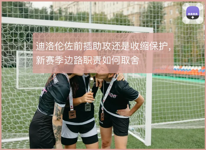 迪洛伦佐前插助攻还是收缩保护，新赛季边路职责如何取舍