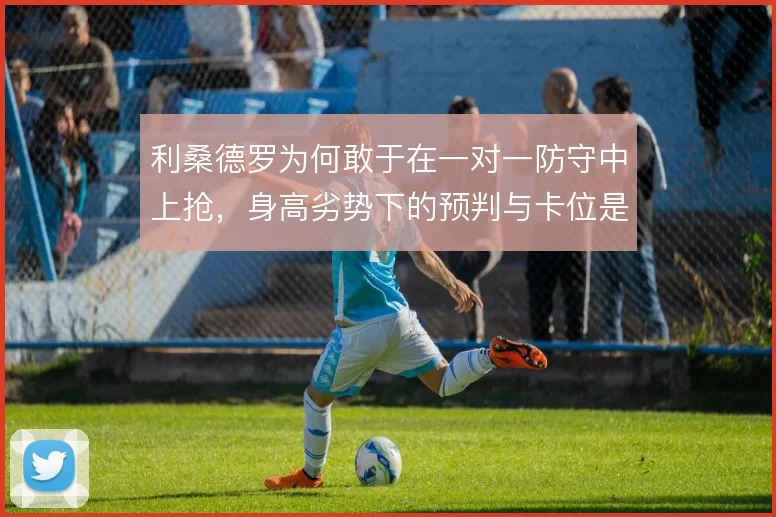 利桑德罗为何敢于在一对一防守中上抢，身高劣势下的预判与卡位是底气