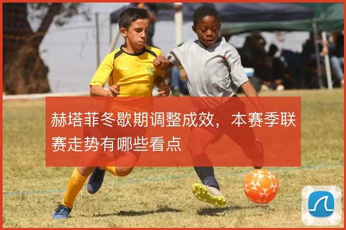 赫塔菲冬歇期调整成效，本赛季联赛走势有哪些看点