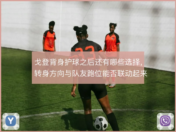 戈登背身护球之后还有哪些选择，转身方向与队友跑位能否联动起来