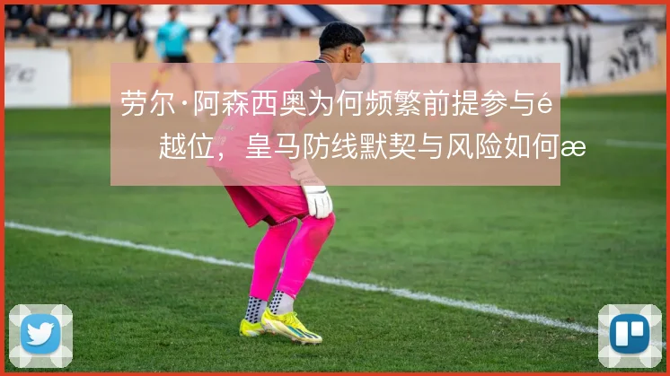 劳尔·阿森西奥为何频繁前提参与造越位，皇马防线默契与风险如何权衡