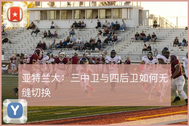 亚特兰大：三中卫与四后卫如何无缝切换