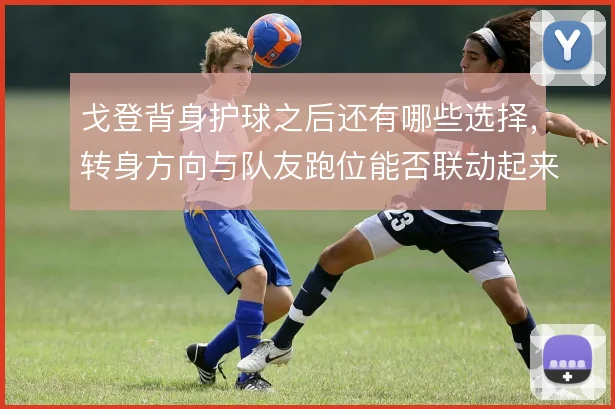 戈登背身护球之后还有哪些选择，转身方向与队友跑位能否联动起来