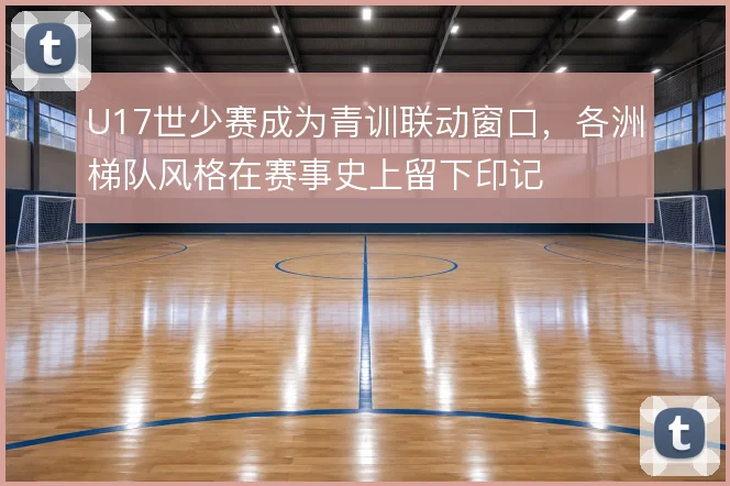 U17世少赛成为青训联动窗口，各洲梯队风格在赛事史上留下印记