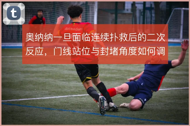 奥纳纳一旦面临连续扑救后的二次反应，门线站位与封堵角度如何调整