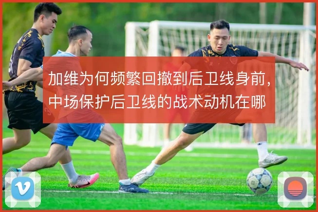 加维为何频繁回撤到后卫线身前，中场保护后卫线的战术动机在哪