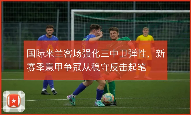 国际米兰客场强化三中卫弹性，新赛季意甲争冠从稳守反击起笔