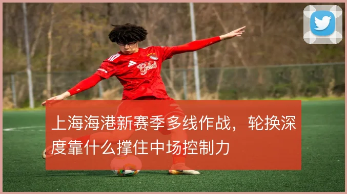 上海海港新赛季多线作战，轮换深度靠什么撑住中场控制力