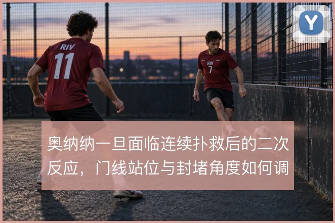 奥纳纳一旦面临连续扑救后的二次反应，门线站位与封堵角度如何调整