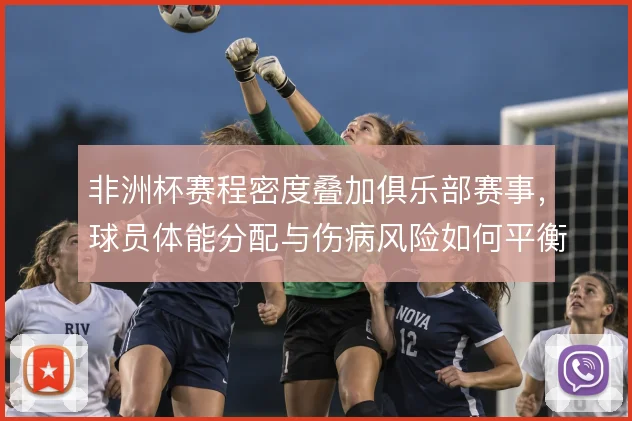 非洲杯赛程密度叠加俱乐部赛事，球员体能分配与伤病风险如何平衡