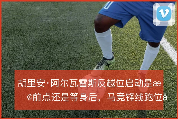 胡里安·阿尔瓦雷斯反越位启动是抢前点还是等身后，马竞锋线跑位如何取舍